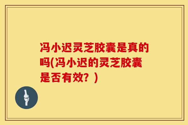 冯小迟灵芝胶囊是真的吗(冯小迟的灵芝胶囊是否有效？)