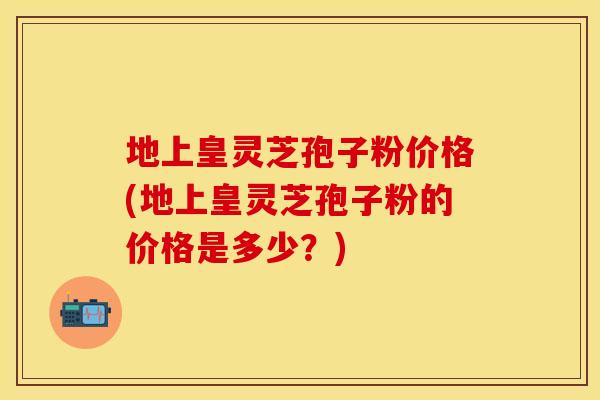 地上皇灵芝孢子粉价格(地上皇灵芝孢子粉的价格是多少?) 地上皇灵芝孢子粉价格(地上皇灵芝孢子粉的价格是多少?)
