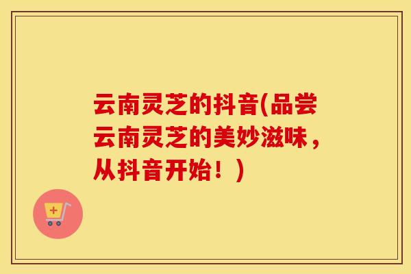 云南灵芝的抖音(品尝云南灵芝的美妙滋味，从抖音开始！)