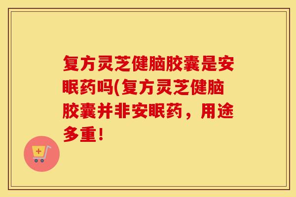 复方灵芝健脑胶囊是安眠药吗(复方灵芝健脑胶囊并非安眠药,用途多重! 复方灵芝健脑胶囊是安眠药吗(复方灵芝健脑胶囊并非安眠药,用途多重!