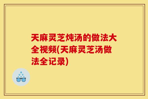 天麻灵芝炖汤的做法大全视频(天麻灵芝汤做法全记录) 天麻灵芝炖汤的做法大全视频(天麻灵芝汤做法全记录)