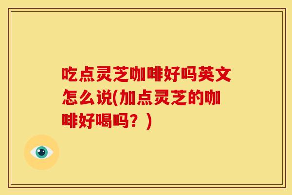 吃点灵芝咖啡好吗英文怎么说(加点灵芝的咖啡好喝吗?) 吃点灵芝咖啡好吗英文怎么说(加点灵芝的咖啡好喝吗?)