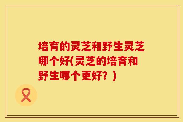 培育的灵芝和野生灵芝哪个好(灵芝的培育和野生哪个更好？)