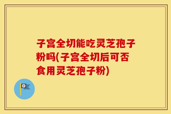 子宫全切能吃灵芝孢子粉吗(子宫全切后可否食用灵芝孢子粉)