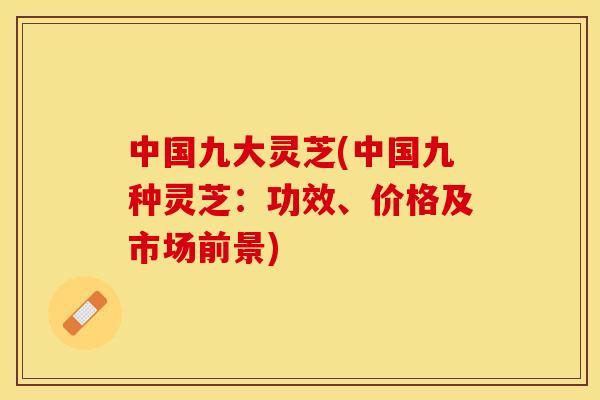 中国九大灵芝(中国九种灵芝：功效、价格及市场前景)