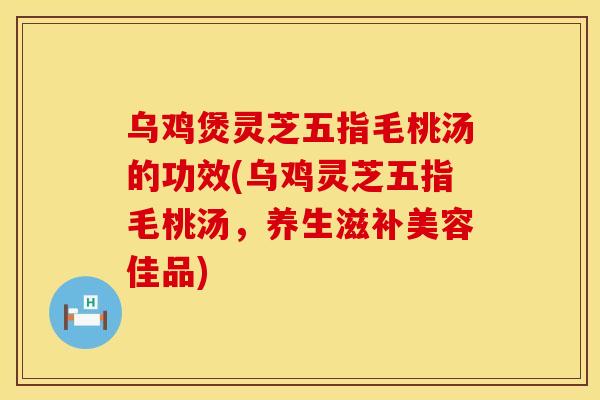 乌鸡煲灵芝五指毛桃汤的功效(乌鸡灵芝五指毛桃汤，养生滋补美容佳品)