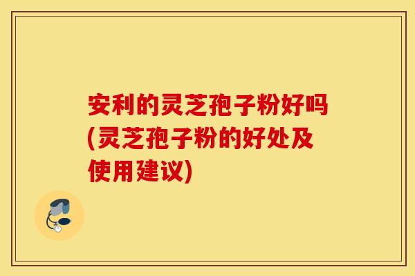 安利的灵芝孢子粉好吗(灵芝孢子粉的好处及使用建议)