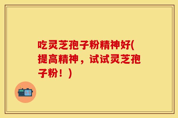 吃灵芝孢子粉精神好(提高精神，试试灵芝孢子粉！)