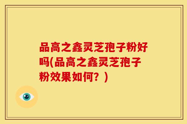 品高之鑫灵芝孢子粉好吗(品高之鑫灵芝孢子粉效果如何？)