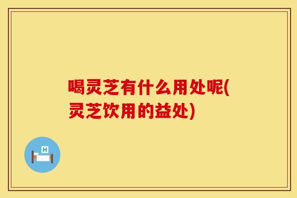 喝灵芝有什么用处呢(灵芝饮用的益处)