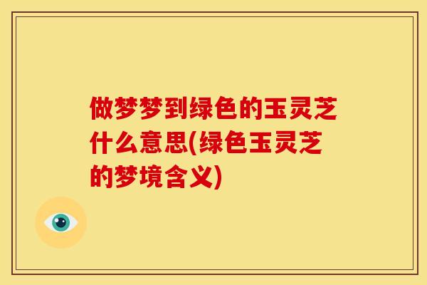 做梦梦到绿色的玉灵芝什么意思(绿色玉灵芝的梦境含义)
