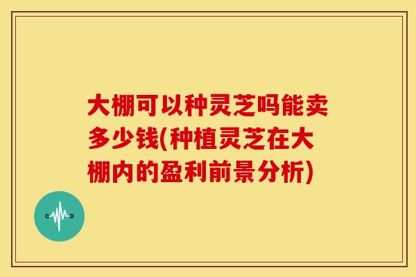 大棚可以种灵芝吗能卖多少钱(种植灵芝在大棚内的盈利前景分析)