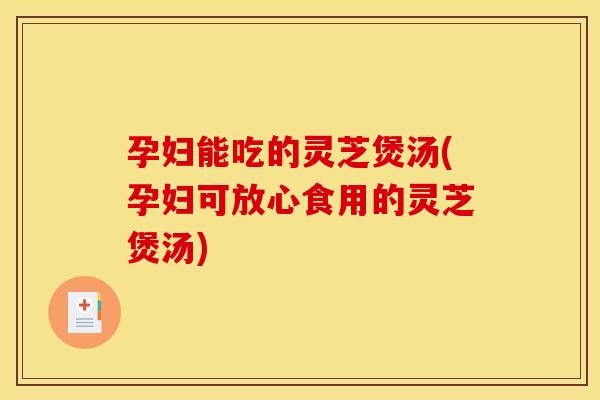 孕妇能吃的灵芝煲汤(孕妇可放心食用的灵芝煲汤)