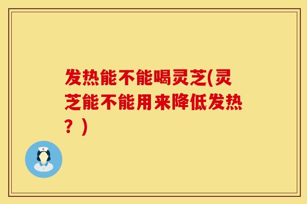 发热能不能喝灵芝(灵芝能不能用来降低发热？)