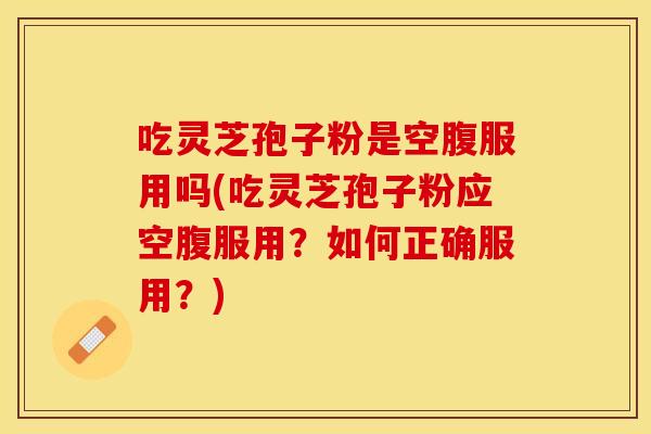 吃灵芝孢子粉是空腹服用吗(吃灵芝孢子粉应空腹服用？如何正确服用？)