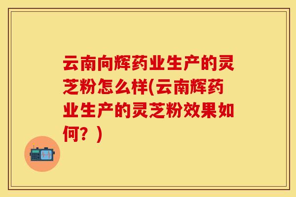云南向辉药业生产的灵芝粉怎么样(云南辉药业生产的灵芝粉效果如何？)