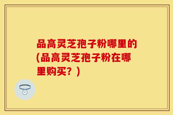 品高灵芝孢子粉哪里的(品高灵芝孢子粉在哪里购买？)
