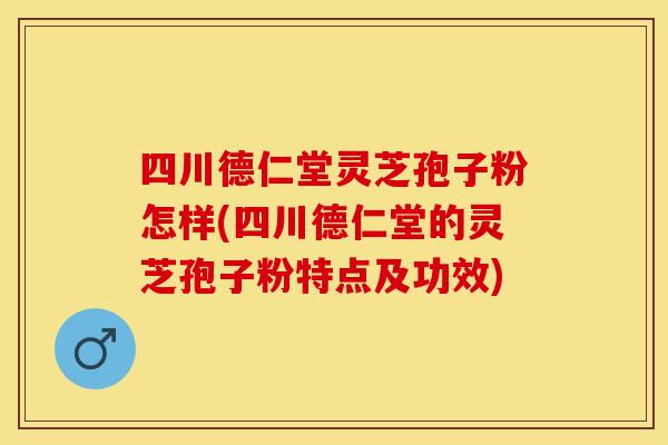 四川德仁堂灵芝孢子粉怎样(四川德仁堂的灵芝孢子粉特点及功效)