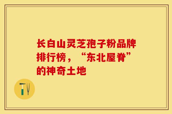 长白山灵芝孢子粉品牌排行榜，“东北屋脊”的神奇土地