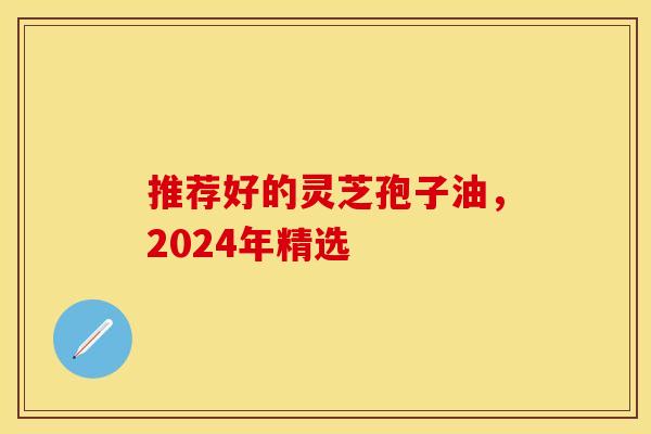 推荐好的灵芝孢子油，2024年精选