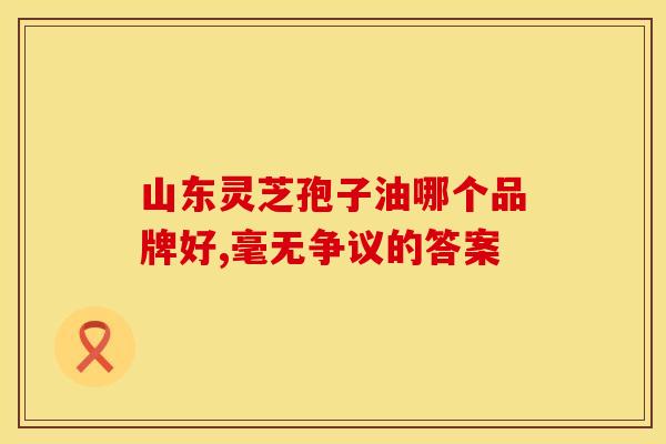 山东灵芝孢子油哪个品牌好,毫无争议的答案 山东灵芝孢子油哪个品牌好,毫无争议的答案
