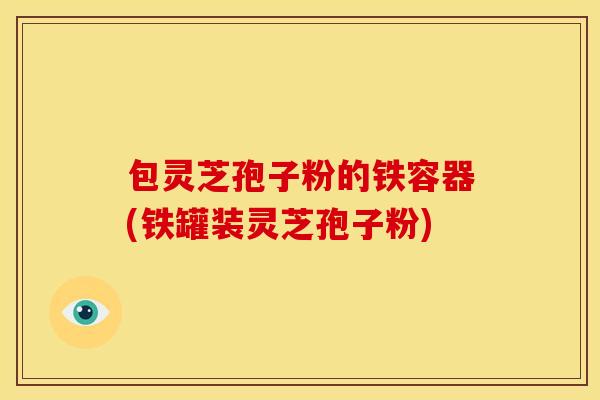 包灵芝孢子粉的铁容器(铁罐装灵芝孢子粉)