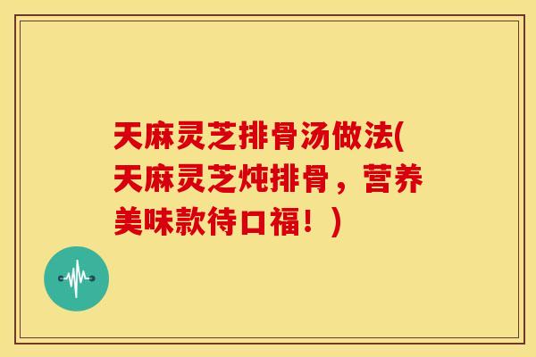天麻灵芝排骨汤做法(天麻灵芝炖排骨，营养美味款待口福！)