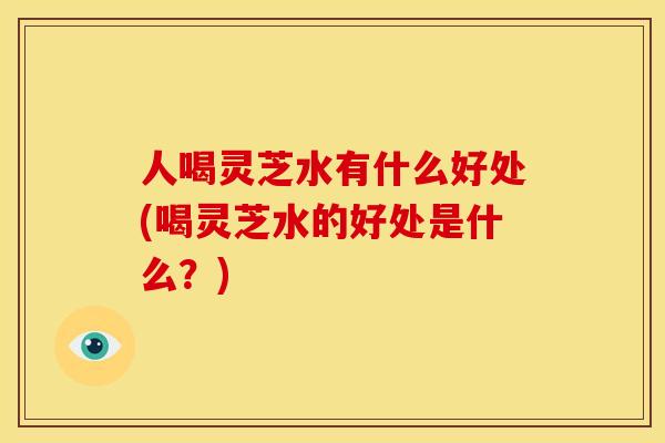 人喝灵芝水有什么好处(喝灵芝水的好处是什么？)