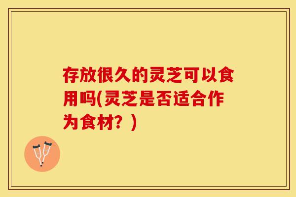 存放很久的灵芝可以食用吗(灵芝是否适合作为食材？)
