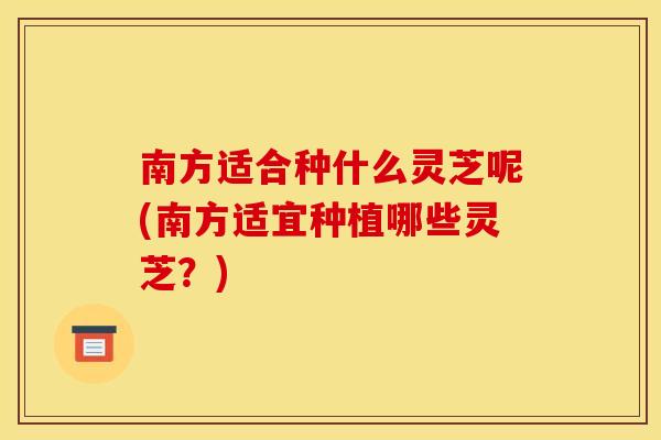 南方适合种什么灵芝呢(南方适宜种植哪些灵芝？)