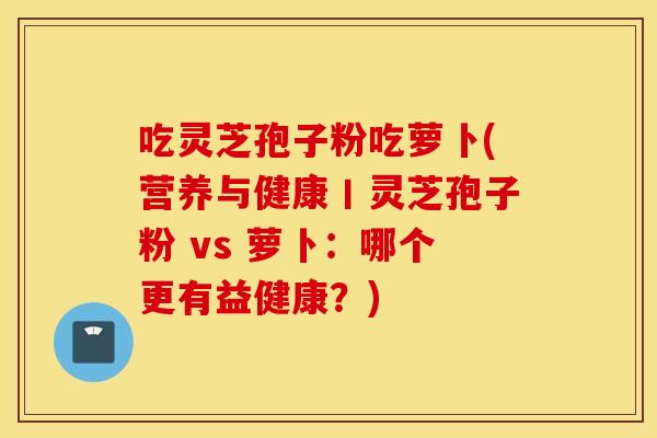 吃灵芝孢子粉吃萝卜(营养与健康丨灵芝孢子粉 vs 萝卜:哪个更有益健康?) 吃灵芝孢子粉吃萝卜(营养与健康丨灵芝孢子粉 vs 萝卜:哪个更有益健康?)