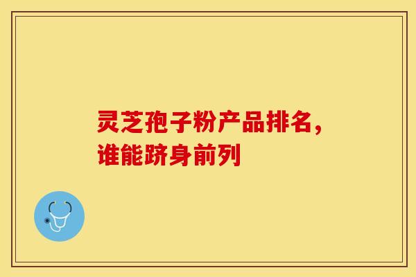 灵芝孢子粉产品排名,谁能跻身前列