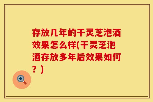存放几年的干灵芝泡酒效果怎么样(干灵芝泡酒存放多年后效果如何？)