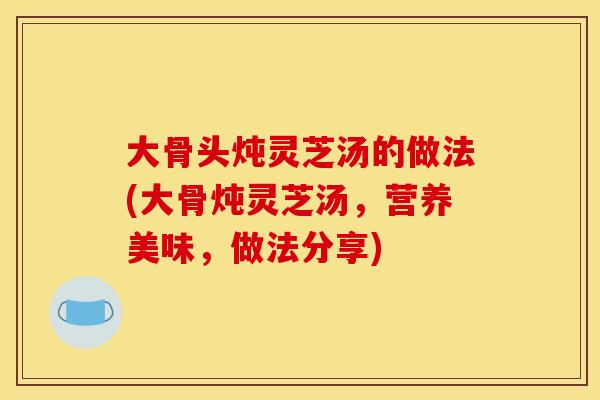 大骨头炖灵芝汤的做法(大骨炖灵芝汤，营养美味，做法分享)