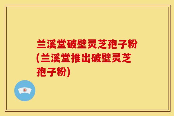 兰溪堂破壁灵芝孢子粉(兰溪堂推出破壁灵芝孢子粉)