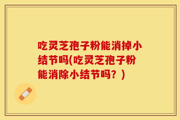 吃灵芝孢子粉能消掉小结节吗(吃灵芝孢子粉能消除小结节吗?) 吃灵芝孢子粉能消掉小结节吗(吃灵芝孢子粉能消除小结节吗?)