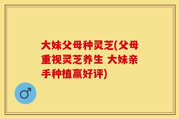 大妹父母种灵芝(父母重视灵芝养生 大妹亲手种植赢好评)