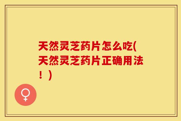 天然灵芝药片怎么吃(天然灵芝药片正确用法！)