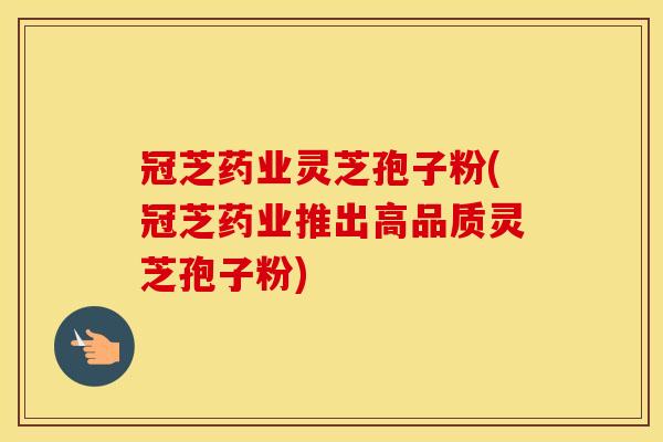 冠芝药业灵芝孢子粉(冠芝药业推出高品质灵芝孢子粉)