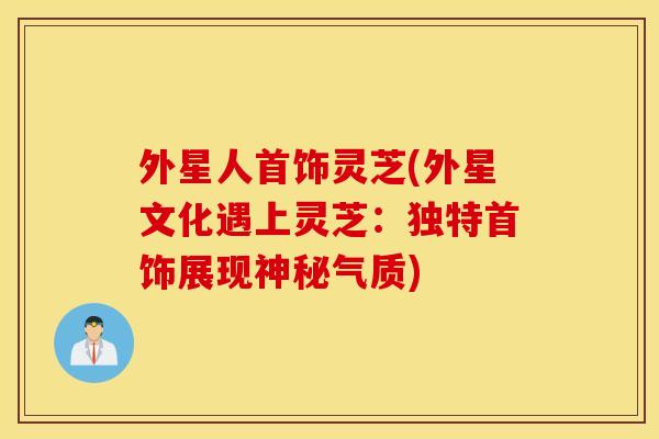 外星人首饰灵芝(外星文化遇上灵芝：独特首饰展现神秘气质)