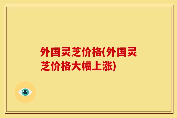 外国灵芝价格(外国灵芝价格大幅上涨)