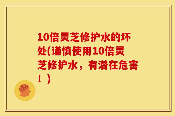 10倍灵芝修护水的坏处(谨慎使用10倍灵芝修护水，有潜在危害！)