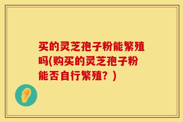 买的灵芝孢子粉能繁殖吗(购买的灵芝孢子粉能否自行繁殖？)