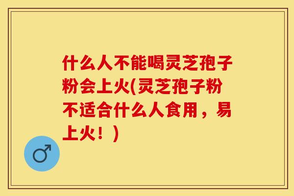 什么人不能喝灵芝孢子粉会上火(灵芝孢子粉不适合什么人食用，易上火！)