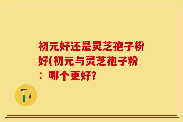 初元好还是灵芝孢子粉好(初元与灵芝孢子粉：哪个更好？