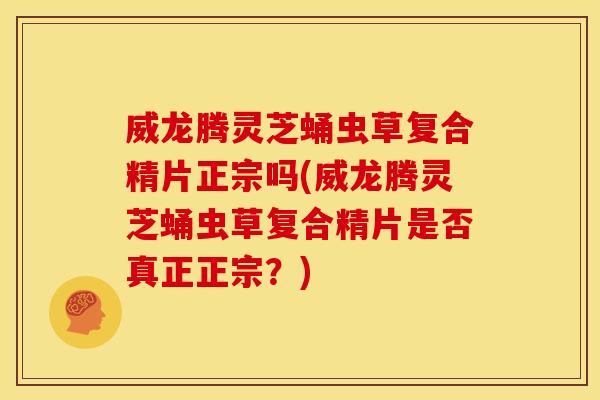 威龙腾灵芝蛹虫草复合精片正宗吗(威龙腾灵芝蛹虫草复合精片是否真正正宗？)
