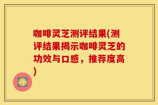 咖啡灵芝测评结果(测评结果揭示咖啡灵芝的功效与口感，推荐度高)