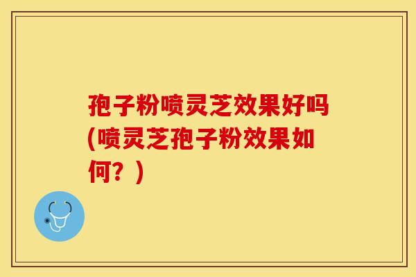 孢子粉喷灵芝效果好吗(喷灵芝孢子粉效果如何？)
