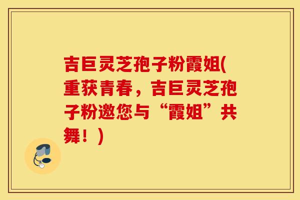 吉巨灵芝孢子粉霞姐(重获青春，吉巨灵芝孢子粉邀您与“霞姐”共舞！)