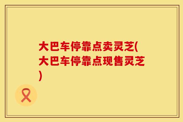 大巴车停靠点卖灵芝(大巴车停靠点现售灵芝)